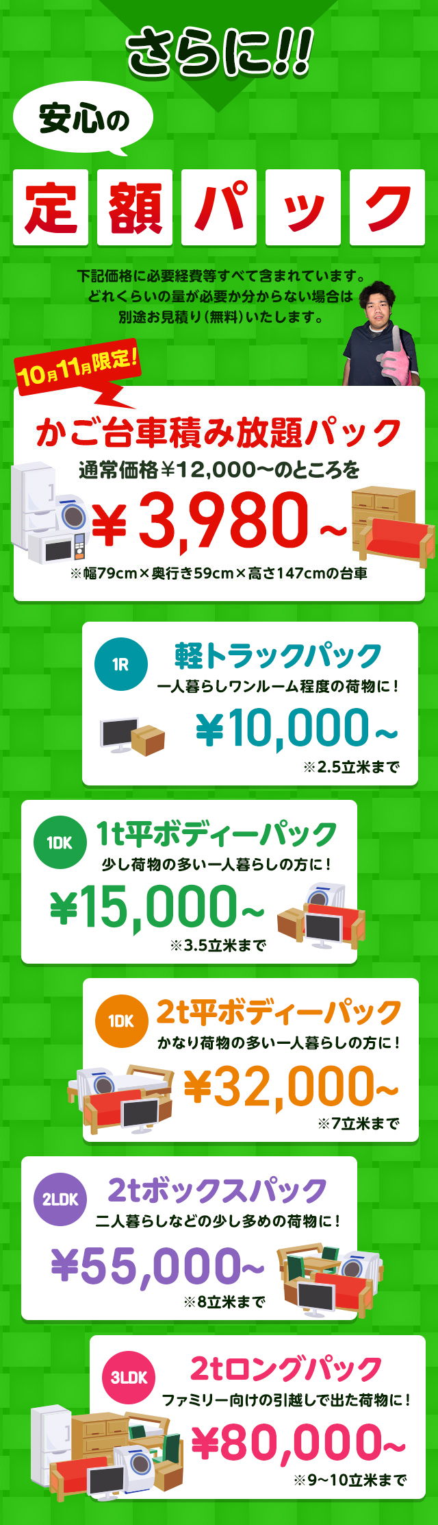 さらに安心の定額パック！下記価格に必要経費などすべて含まれています。どれくらいの量が必要か分からない場合は別途無料でお見積りいたします。今だけ限定のかご台車積み放題パック通常価格16,000円～のところを9,800円～※幅79cm×奥行59cm×高さ147cmの台車。１R軽トラックパック一人暮らしワンルーム程度の荷物に！16,000円～※2.5立米まで１DK1t平ボディーパック少し荷物の多い一人暮らしの方におすすめ！35,000円～※3.5立米まで１DK2t平ボディーパックかなり荷物の多い一人暮らしの方に45,000円～※7立米まで２LDK2tボックスパック二人暮らしなどの少し多めの荷物に！65,000円～※8立米まで３LDK2tロングパックファミリー向けの引っ越しで出た荷物に！85,000円～※9～10立米まで