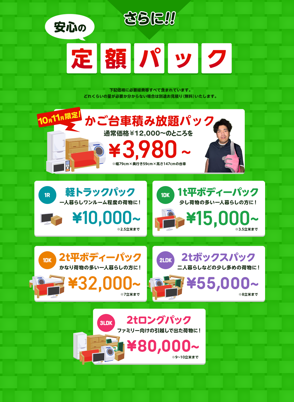 さらに安心の定額パック！下記価格に必要経費などすべて含まれています。どれくらいの量が必要か分からない場合は別途無料でお見積りいたします。今だけ限定のかご台車積み放題パック通常価格16,000円～のところを9,800円～※幅79cm×奥行59cm×高さ147cmの台車。１R軽トラックパック一人暮らしワンルーム程度の荷物に！16,000円～※2.5立米まで１DK1t平ボディーパック少し荷物の多い一人暮らしの方におすすめ！35,000円～※3.5立米まで１DK2t平ボディーパックかなり荷物の多い一人暮らしの方に45,000円～※7立米まで２LDK2tボックスパック二人暮らしなどの少し多めの荷物に！65,000円～※8立米まで３LDK2tロングパックファミリー向けの引っ越しで出た荷物に！85,000円～※9～10立米まで